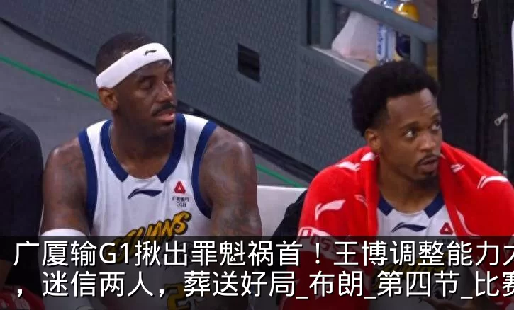 广厦输G1揪出罪魁祸首!王博调整能力太差,迷信两人,葬送好局_布朗_第四节_比赛