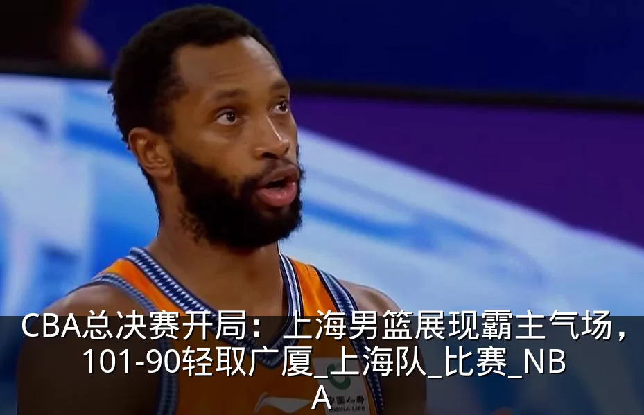 CBA总决赛开局:上海男篮展现霸主气场,101-90轻取广厦_上海队_比赛_NBA