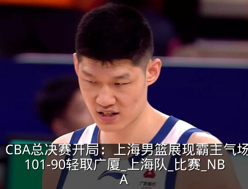 CBA总决赛开局:上海男篮展现霸主气场,101-90轻取广厦_上海队_比赛_NBA